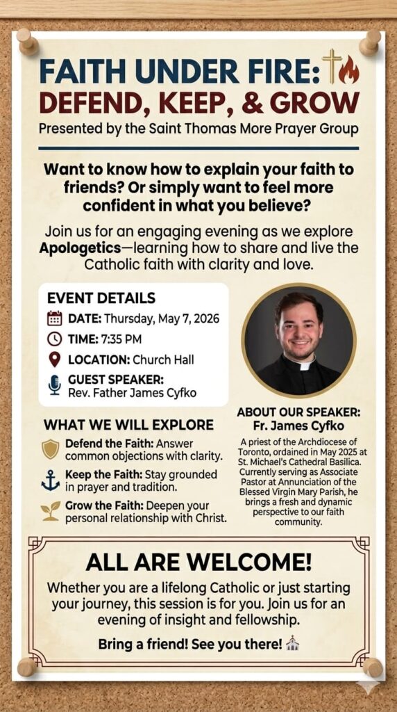 "Do you want to feel more confident explaining your faith to others? The Saint Thomas More Prayer Group invites you to a special guest speaker session this Thursday, May 7, at 7:35 PM in the Church Hall. ​We are excited to welcome Father James Cyfko, Associate Pastor of Annunciation of the Blessed Virgin Mary Parish. Father James will be leading a session on Apologetics, focusing on how to defend, keep, and grow our faith in the modern world. Ordained just last year at St. Michael’s Cathedral, he brings a fresh and dynamic perspective to these vital topics. ​Whether you are a lifelong Catholic or just starting your journey, please join us for an evening of insight and fellowship. Bring a friend along for light snacks and refreshments. We look forward to seeing you there"